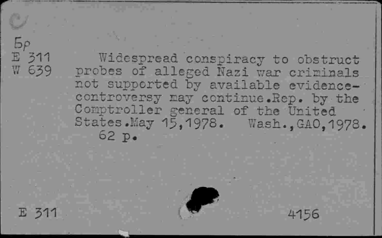 ﻿Sp
E 311 Widespread conspiracy to obstruct W 639 probes of alleged Nazi war criminals not supported by available evidencecontroversy nay continue.Rep. by the Conptroller general of the United States.Kay 13,1978« Wash.,GAO,1978.
62 p.
E 511
4156